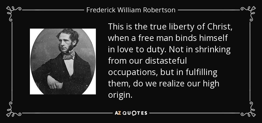 This is the true liberty of Christ, when a free man binds himself in love to duty. Not in shrinking from our distasteful occupations, but in fulfilling them, do we realize our high origin. - Frederick William Robertson