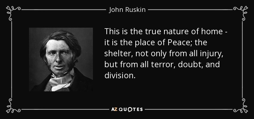 This is the true nature of home - it is the place of Peace; the shelter, not only from all injury, but from all terror, doubt, and division. - John Ruskin