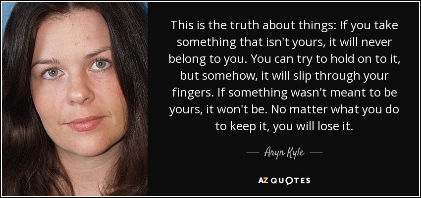 This is the truth about things: If you take something that isn't yours, it will never belong to you. You can try to hold on to it, but somehow, it will slip through your fingers. If something wasn't meant to be yours, it won't be. No matter what you do to keep it, you will lose it. - Aryn Kyle
