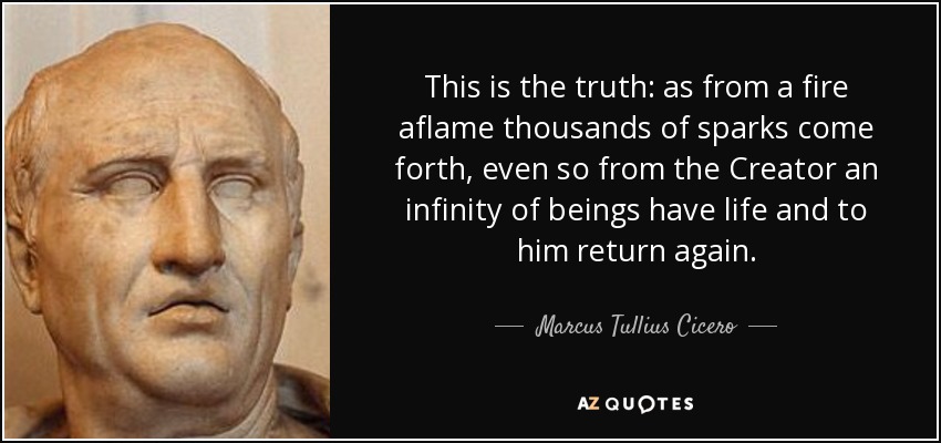This is the truth: as from a fire aflame thousands of sparks come forth, even so from the Creator an infinity of beings have life and to him return again. - Marcus Tullius Cicero