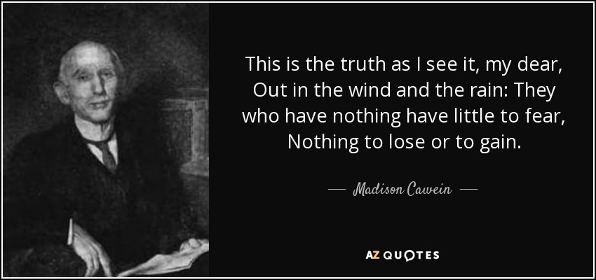 This is the truth as I see it, my dear, Out in the wind and the rain: They who have nothing have little to fear, Nothing to lose or to gain. - Madison Cawein