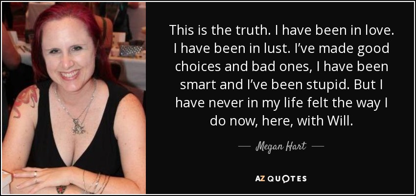 This is the truth. I have been in love. I have been in lust. I’ve made good choices and bad ones, I have been smart and I’ve been stupid. But I have never in my life felt the way I do now, here, with Will. - Megan Hart