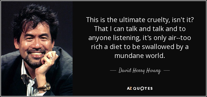 This is the ultimate cruelty, isn't it? That I can talk and talk and to anyone listening, it's only air--too rich a diet to be swallowed by a mundane world. - David Henry Hwang