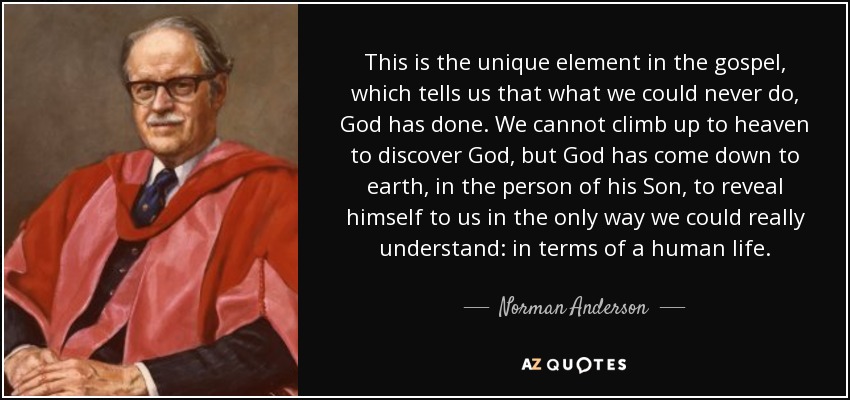 This is the unique element in the gospel, which tells us that what we could never do, God has done. We cannot climb up to heaven to discover God, but God has come down to earth, in the person of his Son, to reveal himself to us in the only way we could really understand: in terms of a human life. - Norman Anderson