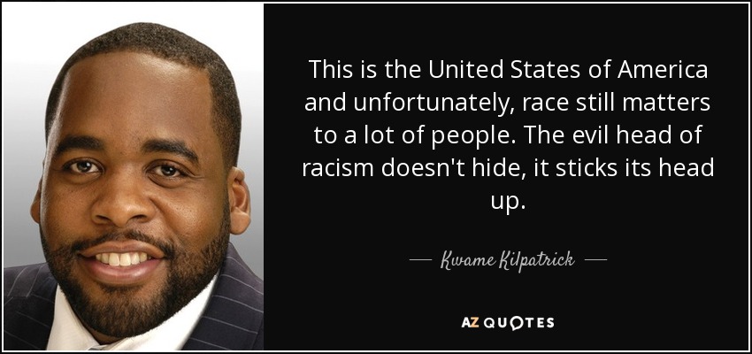 This is the United States of America and unfortunately, race still matters to a lot of people. The evil head of racism doesn't hide, it sticks its head up. - Kwame Kilpatrick