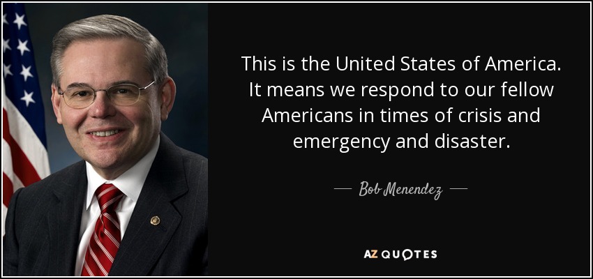 This is the United States of America. It means we respond to our fellow Americans in times of crisis and emergency and disaster. - Bob Menendez