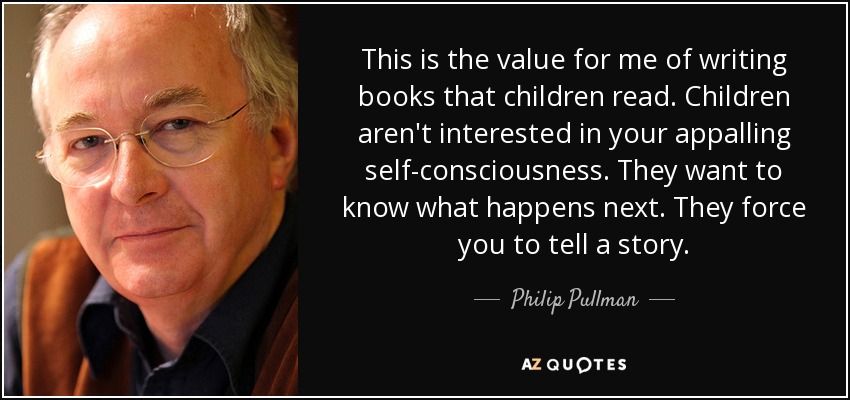 This is the value for me of writing books that children read. Children aren't interested in your appalling self-consciousness. They want to know what happens next. They force you to tell a story. - Philip Pullman