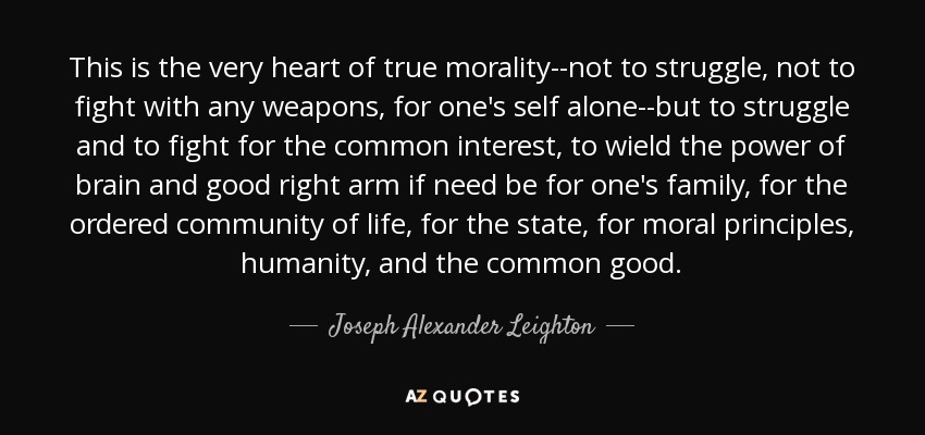 This is the very heart of true morality--not to struggle, not to fight with any weapons, for one's self alone--but to struggle and to fight for the common interest, to wield the power of brain and good right arm if need be for one's family, for the ordered community of life, for the state, for moral principles, humanity, and the common good. - Joseph Alexander Leighton
