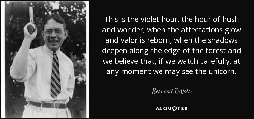 This is the violet hour, the hour of hush and wonder, when the affectations glow and valor is reborn, when the shadows deepen along the edge of the forest and we believe that, if we watch carefully, at any moment we may see the unicorn. - Bernard DeVoto