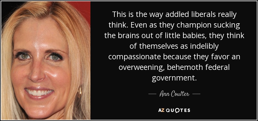 This is the way addled liberals really think. Even as they champion sucking the brains out of little babies, they think of themselves as indelibly compassionate because they favor an overweening, behemoth federal government. - Ann Coulter