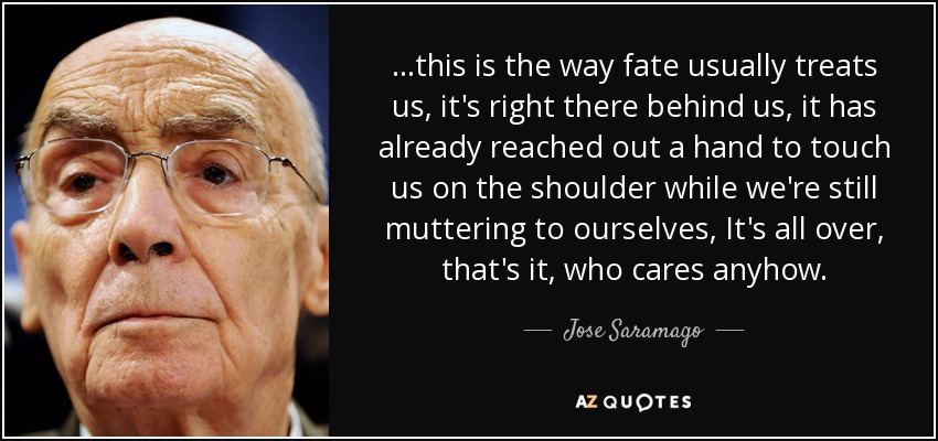 ...this is the way fate usually treats us, it's right there behind us, it has already reached out a hand to touch us on the shoulder while we're still muttering to ourselves, It's all over, that's it, who cares anyhow. - Jose Saramago