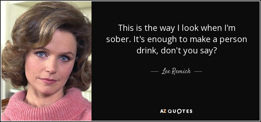 This is the way I look when I'm sober. It's enough to make a person drink, don't you say? - Lee Remick