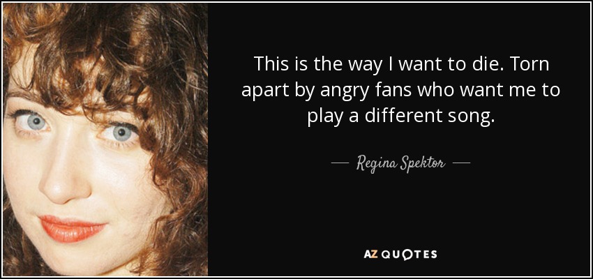 This is the way I want to die. Torn apart by angry fans who want me to play a different song. - Regina Spektor