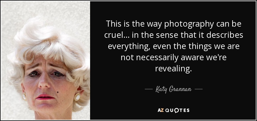 This is the way photography can be cruel... in the sense that it describes everything, even the things we are not necessarily aware we're revealing. - Katy Grannan