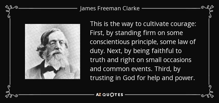 This is the way to cultivate courage: First, by standing firm on some conscientious principle, some law of duty. Next, by being faithful to truth and right on small occasions and common events. Third, by trusting in God for help and power. - James Freeman Clarke