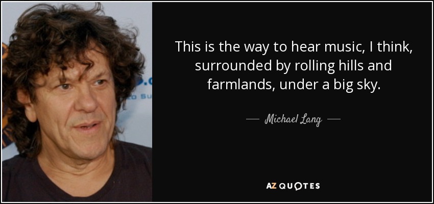 This is the way to hear music, I think, surrounded by rolling hills and farmlands, under a big sky. - Michael Lang