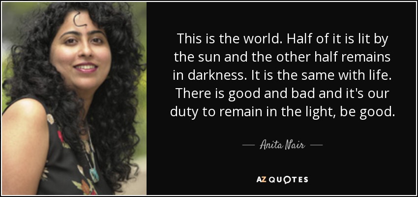 This is the world. Half of it is lit by the sun and the other half remains in darkness. It is the same with life. There is good and bad and it's our duty to remain in the light, be good. - Anita Nair
