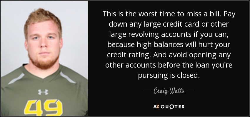 This is the worst time to miss a bill. Pay down any large credit card or other large revolving accounts if you can, because high balances will hurt your credit rating. And avoid opening any other accounts before the loan you're pursuing is closed. - Craig Watts