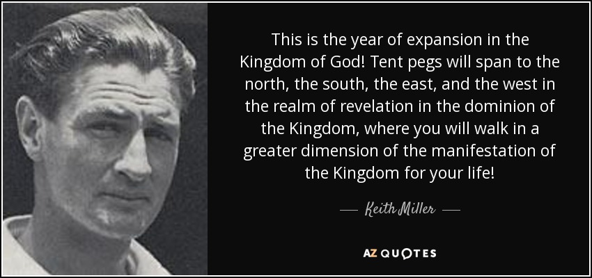 This is the year of expansion in the Kingdom of God! Tent pegs will span to the north, the south, the east, and the west in the realm of revelation in the dominion of the Kingdom, where you will walk in a greater dimension of the manifestation of the Kingdom for your life! - Keith Miller