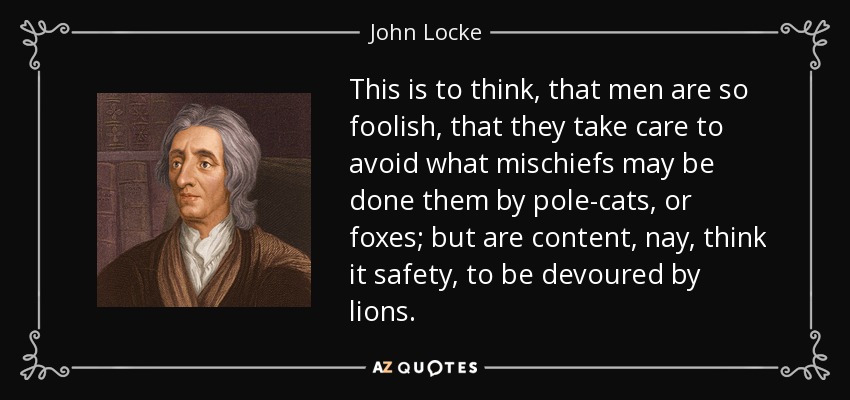 This is to think, that men are so foolish, that they take care to avoid what mischiefs may be done them by pole-cats, or foxes; but are content, nay, think it safety, to be devoured by lions. - John Locke