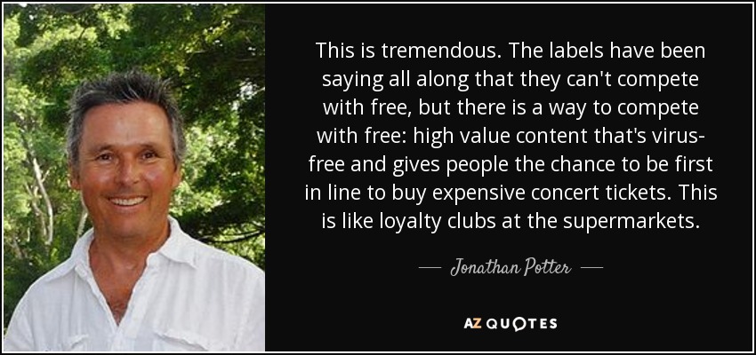 This is tremendous. The labels have been saying all along that they can't compete with free, but there is a way to compete with free: high value content that's virus- free and gives people the chance to be first in line to buy expensive concert tickets. This is like loyalty clubs at the supermarkets. - Jonathan Potter