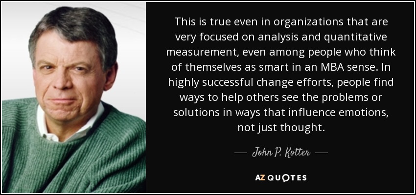 This is true even in organizations that are very focused on analysis and quantitative measurement, even among people who think of themselves as smart in an MBA sense. In highly successful change efforts, people find ways to help others see the problems or solutions in ways that influence emotions, not just thought. - John P. Kotter