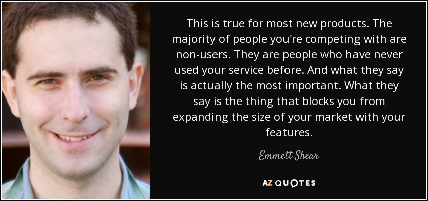This is true for most new products. The majority of people you're competing with are non-users. They are people who have never used your service before. And what they say is actually the most important. What they say is the thing that blocks you from expanding the size of your market with your features. - Emmett Shear
