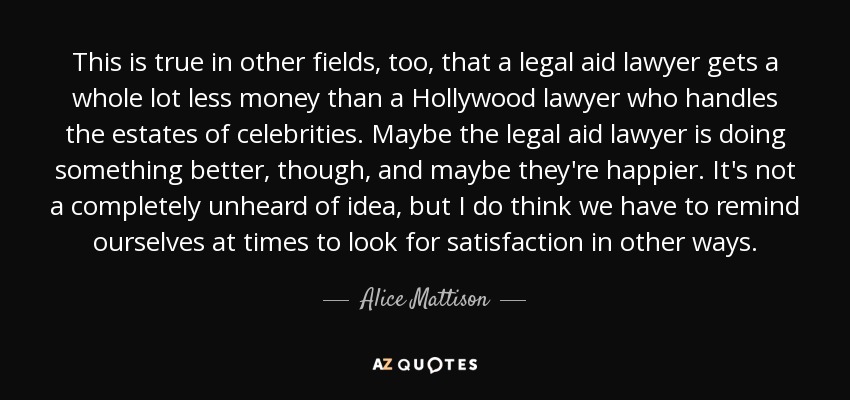 This is true in other fields, too, that a legal aid lawyer gets a whole lot less money than a Hollywood lawyer who handles the estates of celebrities. Maybe the legal aid lawyer is doing something better, though, and maybe they're happier. It's not a completely unheard of idea, but I do think we have to remind ourselves at times to look for satisfaction in other ways. - Alice Mattison