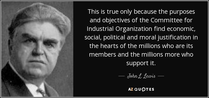 This is true only because the purposes and objectives of the Committee for Industrial Organization find economic, social, political and moral justification in the hearts of the millions who are its members and the millions more who support it. - John L. Lewis