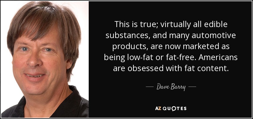 This is true; virtually all edible substances, and many automotive products, are now marketed as being low-fat or fat-free. Americans are obsessed with fat content. - Dave Barry