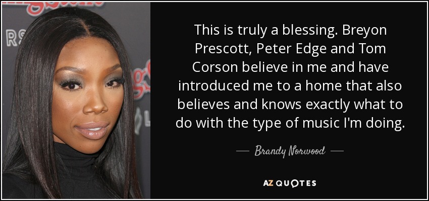 This is truly a blessing. Breyon Prescott, Peter Edge and Tom Corson believe in me and have introduced me to a home that also believes and knows exactly what to do with the type of music I'm doing. - Brandy Norwood
