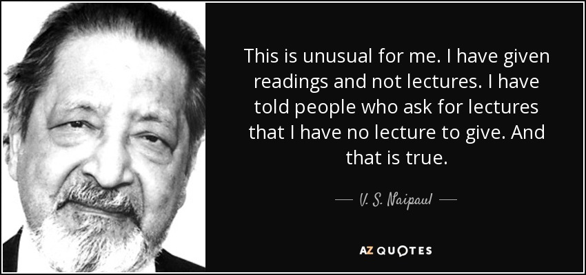 This is unusual for me. I have given readings and not lectures. I have told people who ask for lectures that I have no lecture to give. And that is true. - V. S. Naipaul