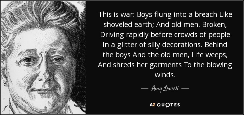 This is war: Boys flung into a breach Like shoveled earth; And old men, Broken, Driving rapidly before crowds of people In a glitter of silly decorations. Behind the boys And the old men, Life weeps, And shreds her garments To the blowing winds. - Amy Lowell