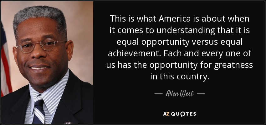 This is what America is about when it comes to understanding that it is equal opportunity versus equal achievement. Each and every one of us has the opportunity for greatness in this country. - Allen West