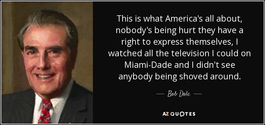 This is what America's all about, nobody's being hurt they have a right to express themselves, I watched all the television I could on Miami-Dade and I didn't see anybody being shoved around. - Bob Dole