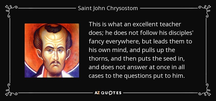 This is what an excellent teacher does; he does not follow his disciples' fancy everywhere, but leads them to his own mind, and pulls up the thorns, and then puts the seed in, and does not answer at once in all cases to the questions put to him. - Saint John Chrysostom