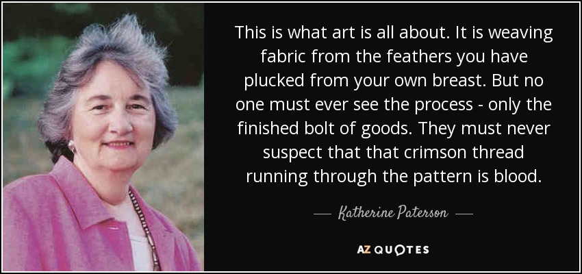 This is what art is all about. It is weaving fabric from the feathers you have plucked from your own breast. But no one must ever see the process - only the finished bolt of goods. They must never suspect that that crimson thread running through the pattern is blood. - Katherine Paterson