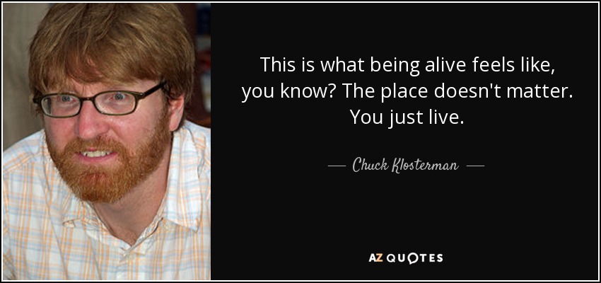 This is what being alive feels like, you know? The place doesn't matter. You just live. - Chuck Klosterman