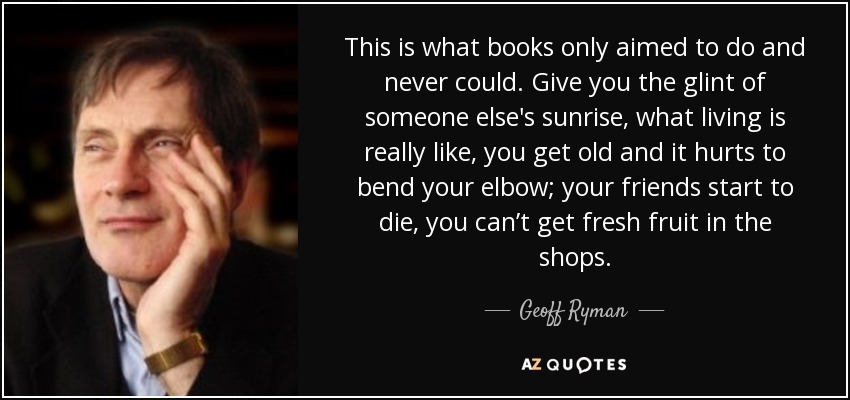 This is what books only aimed to do and never could. Give you the glint of someone else's sunrise, what living is really like, you get old and it hurts to bend your elbow; your friends start to die, you can’t get fresh fruit in the shops. - Geoff Ryman