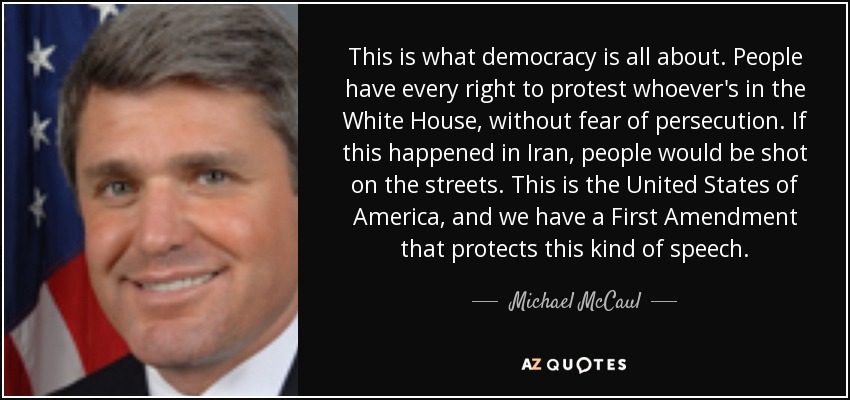 This is what democracy is all about. People have every right to protest whoever's in the White House, without fear of persecution. If this happened in Iran, people would be shot on the streets. This is the United States of America, and we have a First Amendment that protects this kind of speech. - Michael McCaul