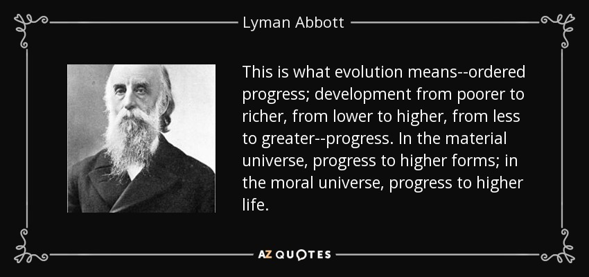 This is what evolution means--ordered progress; development from poorer to richer, from lower to higher, from less to greater--progress. In the material universe, progress to higher forms; in the moral universe, progress to higher life. - Lyman Abbott