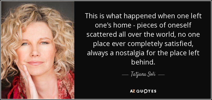 This is what happened when one left one's home - pieces of oneself scattered all over the world, no one place ever completely satisfied, always a nostalgia for the place left behind. - Tatjana Soli