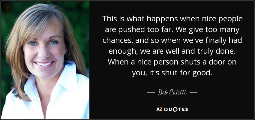 This is what happens when nice people are pushed too far. We give too many chances, and so when we've finally had enough, we are well and truly done. When a nice person shuts a door on you, it's shut for good. - Deb Caletti