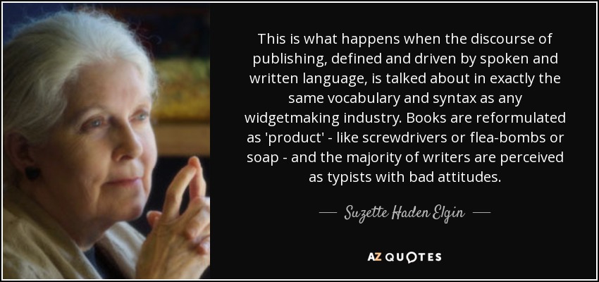 This is what happens when the discourse of publishing, defined and driven by spoken and written language, is talked about in exactly the same vocabulary and syntax as any widgetmaking industry. Books are reformulated as 'product' - like screwdrivers or flea-bombs or soap - and the majority of writers are perceived as typists with bad attitudes. - Suzette Haden Elgin