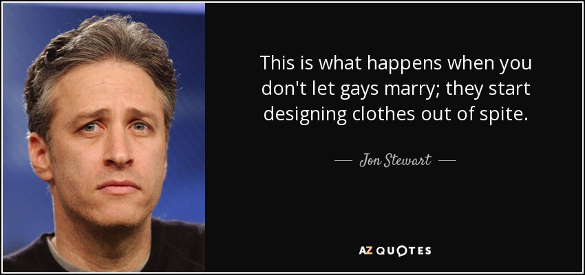 This is what happens when you don't let gays marry; they start designing clothes out of spite. - Jon Stewart
