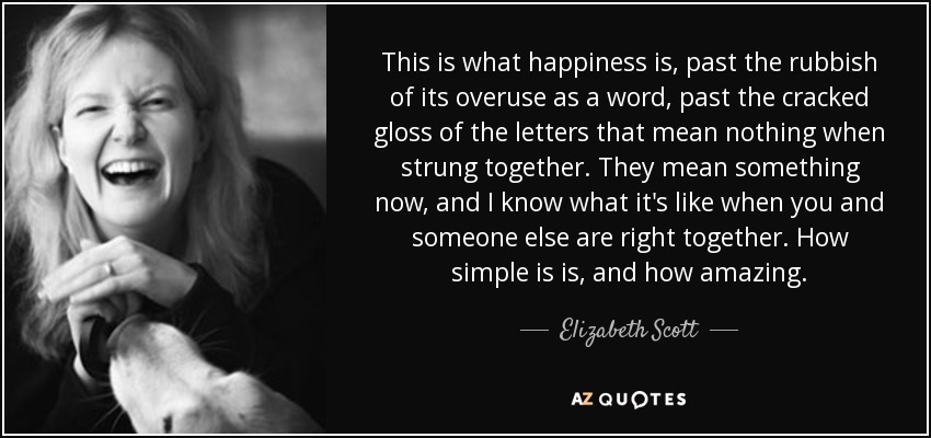 This is what happiness is, past the rubbish of its overuse as a word, past the cracked gloss of the letters that mean nothing when strung together. They mean something now, and I know what it's like when you and someone else are right together. How simple is is, and how amazing. - Elizabeth Scott