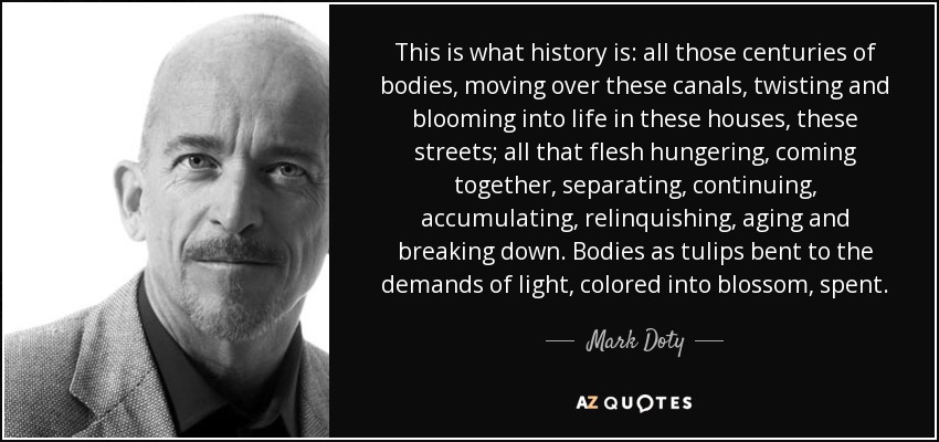 This is what history is: all those centuries of bodies, moving over these canals, twisting and blooming into life in these houses, these streets; all that flesh hungering, coming together, separating, continuing, accumulating, relinquishing, aging and breaking down. Bodies as tulips bent to the demands of light, colored into blossom, spent. - Mark Doty