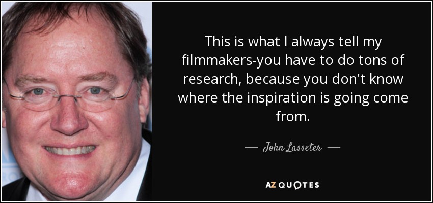 This is what I always tell my filmmakers-you have to do tons of research, because you don't know where the inspiration is going come from. - John Lasseter