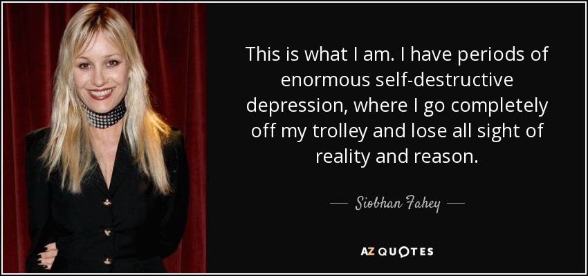 This is what I am. I have periods of enormous self-destructive depression, where I go completely off my trolley and lose all sight of reality and reason. - Siobhan Fahey