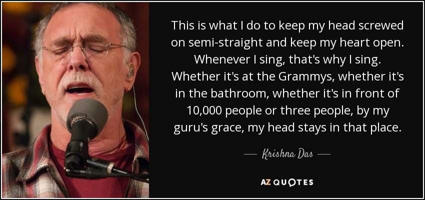 This is what I do to keep my head screwed on semi-straight and keep my heart open. Whenever I sing, that's why I sing. Whether it's at the Grammys, whether it's in the bathroom, whether it's in front of 10,000 people or three people, by my guru's grace, my head stays in that place. - Krishna Das